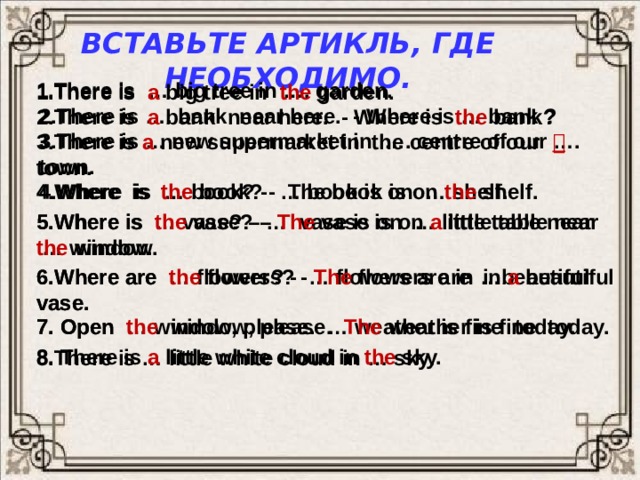 Вставьте артикль, где необходимо. 1.There is … big tree in …. garden. 1.There is a  big tree in the garden. 2.There is …. bank near here. - Where is … bank ? 2.There is a  bank near here. - Where is the  bank? 3.There is … new supermarket in …. centre of our …. town. 3.There is a new supermarket in the centre of our   town. 4.Where is the book? - The book is on the shelf. 4.Where is … book? - … book is on … shelf. 5.Where is … vase? – … vase is on … little table near 5.Where is the vase? – The  vase is on a little table near … window. the window. 6.Where are … flowers? - … flowers are in …beautiful vase. 6.Where are the flowers? - The flowers are in a  beautiful vase. 7. Open … window, please. … weather is fine today. 7. Open the  window, please. The weather is fine today. 8. There is a  little white cloud in the sky. 8.There is … little white cloud in … sky .  
