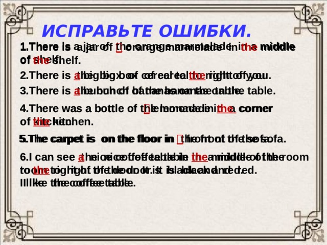 Исправьте ошибки. 1.There is a jar of the orange marmelade in a middle of shelf. 1.There is a jar of  orange marmelade in the middle of the shelf.  2.There is the big box of cereal to right of you. 2.There is a  big  box of cereal to the  right of you. 3.There is the bunch of the bananas on the table. 3.There is a bunch of bananas on the table. 4.There was a bottle of  lemonade in the  corner 4.There was a bottle of the lemonade in a corner of kitchen. of the  kitchen. 5.The carpet is on the floor in the front of the sofa. 5.The carpet is on the floor in  front of the sofa. 6.I can see the nice coffee table in a middle of the room to right of the door. It is black and red. 6.I can see a  nice coffee table in the  middle of the room  I like the coffee table. to the  right of the door. It is black and red. I like the coffee table. 