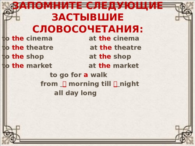 Запомните следующие застывшие словосочетания: to the cinema at the cinema to the theatre at the theatre to the shop at the shop to the market at the market  to go for a walk  from   morning till   night  all day long   