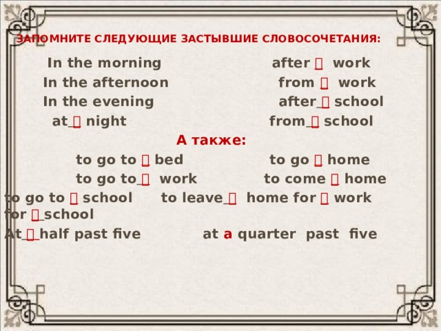 Запомните следующие застывшие словосочетания:  In the morning after  work  In the afternoon from  work  In the evening after   school  at   night from   school  А также:  to go to  bed to go  home  to go to   work to come  home tо go to  school to leave   home for  work for   school At    half past five at a quarter past five 