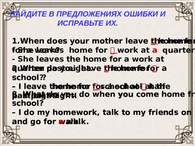 Найдите в предложениях ошибки и исправьте их. 1.When does your mother leave the home for a work? 1.When does your mother leave   home for   work? - She leaves the home for a work at quarter past eight. - She leaves home for    work at a  quarter past eight. 2.When do you leave the home for a school ? 2.When do you leave   home for   school? – I leave the home for a school at the half past eight. – I leave home for    school at   half past eight. 3. What do you do when you come home from a school? 3. What do you do when you come home from   school? – I do my homework, talk to my friends on phone – I do my homework, talk to my friends on phone and go for walk. and go for  a  walk. 