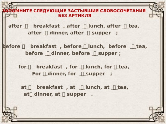 Запомните следующие застывшие словосочетания  без артикля after   breakfast , after    lunch, after    tea, after    dinner, after    supper ;  before  breakfast , before    lunch, before    tea, before    dinner, before    supper ;  for   breakfast , for    lunch, for   tea, For   dinner, for    supper ;   at   breakfast , at    lunch, at    tea, at   dinner, at    supper .    