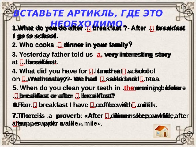 Вставьте артикль, где это необходимо. 1.What do you do after … breakfast ?- After … breakfast  I go to school. 1.What do you do after   breakfast ?- After    breakfast I go to school. 2. Who cooks   dinner in your family ? 2. Who cooks … dinner in your family? 3. Yesterday father told us … very interesting story 3. Yesterday father told us a  very interesting story at … breakfast. at   breakfast . 4. What did you have for   lunch at    school 4. What did you have for … lunch at … school on … Wednesday?- We had … salad and … tea. on   Wednesday?- We had   salad and    tea. 5. When do you clean your teeth in … morning: before …breakfast or after … breakfast? 5. When do you clean your teeth in the morning: before    breakfast or after   breakfast? 6.For … breakfast I have … coffee with … milk. 6. For    breakfast I have   coffee with   milk. 7.There is … proverb: «After … dinner sleep awhile, 7. There is a proverb: «After    dinner sleep awhile, after  after … supper walk … mile» .   supper walk a mile». 