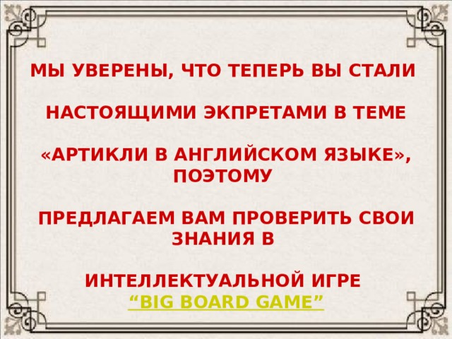 МЫ УВЕРЕНЫ, ЧТО ТЕПЕРЬ ВЫ СТАЛИ  НАСТОЯЩИМИ ЭКПРЕТАМИ В ТЕМЕ  «АРТИКЛИ В АНГЛИЙСКОМ ЯЗЫКЕ», ПОЭТОМУ  ПРЕДЛАГАЕМ ВАМ ПРОВЕРИТЬ СВОИ ЗНАНИЯ В  ИНТЕЛЛЕКТУАЛЬНОЙ ИГРЕ “BIG BOARD GAME” 