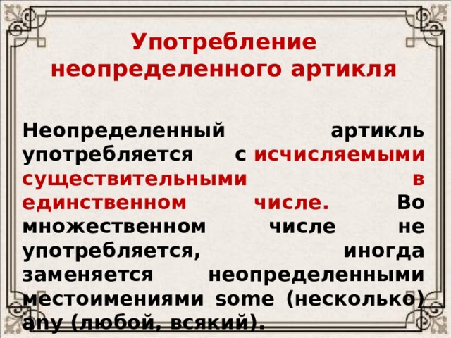 Употребление неопределенного артикля   Неопределенный артикль употребляется с  исчисляемыми существительными в единственном числе. Во множественном числе не употребляется, иногда заменяется неопределенными местоимениями some (несколько) any (любой, всякий). 