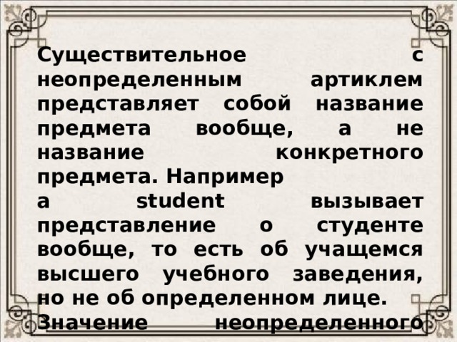 Существительное с неопределенным артиклем представляет собой название предмета вообще, а не название конкретного предмета. Например  a student вызывает представление о студенте вообще, то есть об учащемся высшего учебного заведения, но не об определенном лице. Значение неопределенного артикля можно выразить в русском языке такими словами как  один, один из, какой-то, какой-нибудь, некий, всякий, любой, каждый. 