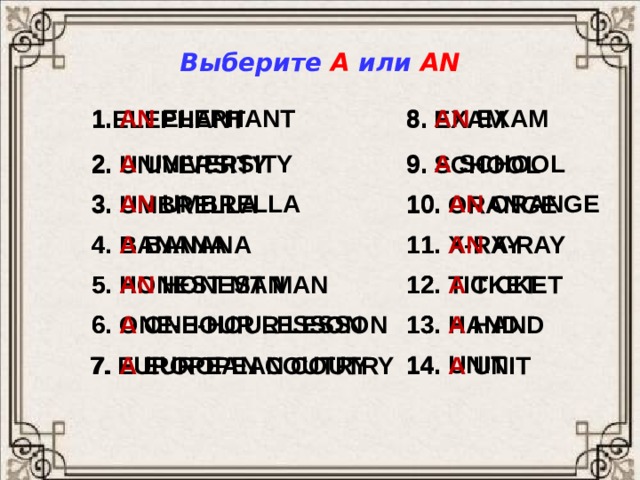 Выберите A или AN 1. AN  ELEPHANT 8.  AN  EXAM 8. EXAM 1.ELEPHANT 9.  A  SCHOOL 2.  A  UNIVERSITY 9. SCHOOL 2. UNIVERSITY 10.  AN  ORANGE 3.  AN  UMBRELLA 3. UMBRELLA 10. ORANGE 11.  AN  X-RAY 4.  A  BANANA 4. BANANA 11. X-RAY 12. TICKET 5. HONEST MAN 12.  A  TICKET 5.  AN  HONEST MAN 13. HAND 6. ONE-HOUR LESSON 13.  A  HAND 6.  A  ONE-HOUR LESSON 14. UNIT 14.  A  UNIT 7. EUROPEAN COUTRY 7.  A EUROPEAN COUTRY 