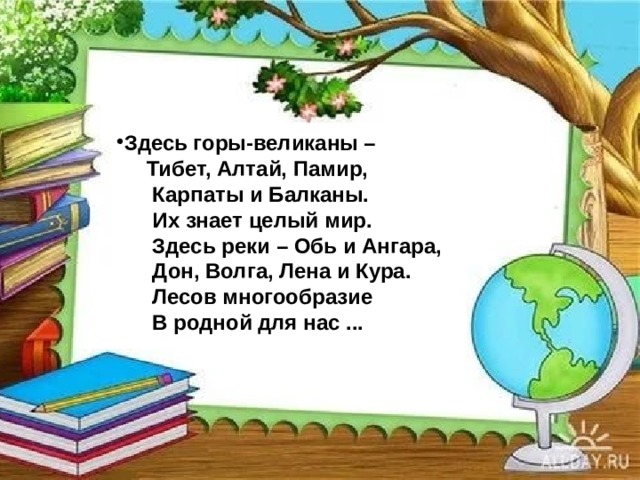 Здесь горы-великаны –  Тибет, Алтай, Памир,  Карпаты и Балканы.  Их знает целый мир.  Здесь реки – Обь и Ангара,  Дон, Волга, Лена и Кура.  Лесов многообразие  В родной для нас ... 