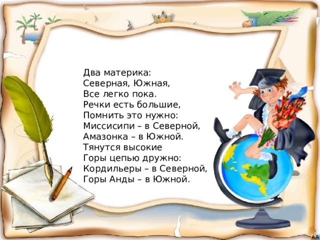 Два материка:  Северная, Южная,  Все легко пока.  Речки есть большие,  Помнить это нужно:  Миссисипи – в Северной,  Амазонка – в Южной.  Тянутся высокие  Горы цепью дружно:  Кордильеры – в Северной,  Горы Анды – в Южной. 