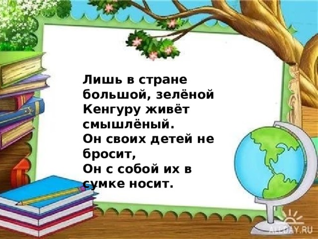 Лишь в стране большой, зелёной  Кенгуру живёт смышлёный.  Он своих детей не бросит,  Он с собой их в сумке носит. 