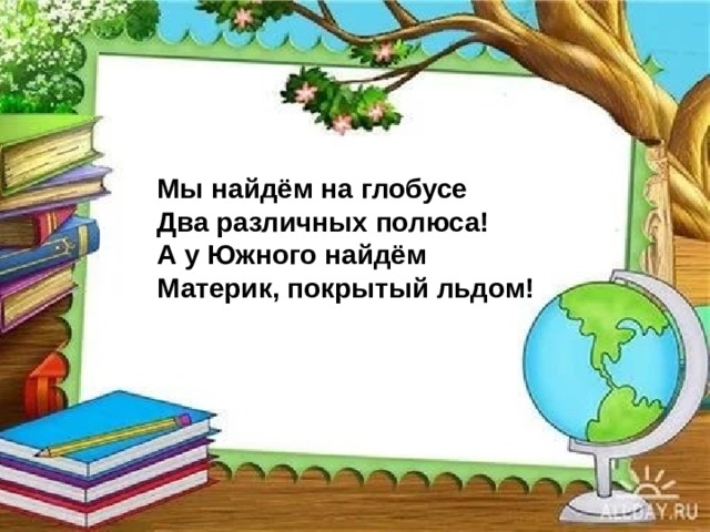 Мы найдём на глобусе  Два различных полюса!  А у Южного найдём  Материк, покрытый льдом! 