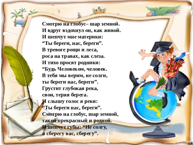 Смотрю на глобус– шар земной. И вдруг вздохнул он, как живой. И шепчут мне материки: “ Ты береги, нас, береги”. В тревоге рощи и леса, роса на травах, как слеза. И тихо просят родники: “ Будь Человеком, человек. В тебя мы верим, не солги, ты береги нас, береги”. Грустит глубокая река, свои, теряя берега. И слышу голос я реки: “ Ты береги нас, береги”. Смотрю на глобус, шар земной, такой прекрасный и родной. И шепчут губы: “Не солгу, я сберегу вас, сберегу”. 