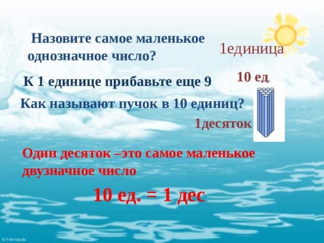  Назовите самое маленькое однозначное число? 1единица 10 ед . К 1 единице прибавьте еще 9 Как называют пучок в 10 единиц? 1десяток Один десяток –это самое маленькое двузначное число 10 ед. = 1 дес . 