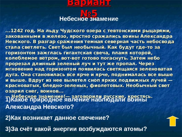 Вариант  №5 Небесное знамение ...1242 год. На льду Чудского озера с тевтонскими рыцарями, закованными в железо, яростно сражались воины Александра Невского. В разгар сражения темная северная часть небосвода стала светлеть. Свет был необычный. Как будут где-то за горизонтом зажглась гигантская свеча, пламя которой, колеблемое ветром, вот-вот готово погаснуть. Затем небо прорезал длинный зеленый луч и тут же пропал. Через мгновение над горизонтом появилась светящаяся зеленоватая дуга. Она становилась все ярче и ярче, поднималась все выше и выше. Вдруг из нее вылетел сноп ярких подвижных лучей — красноватых, бледно-зеленых, фиолетовых. Необычный свет озарил снег, воинов...  — Небесное знамение!— заговорили русские, крестясь. 1)Какое природное явление наблюдали воины Александра Невского? 2)Как возникает данное свечение? 3)За счёт какой энергии возбуждаются атомы? 