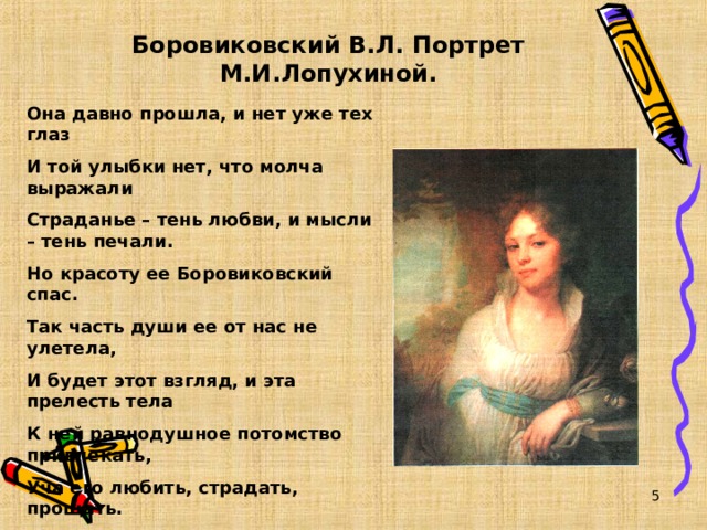 Боровиковский В.Л. Портрет М.И.Лопухиной. Она давно прошла, и нет уже тех глаз И той улыбки нет, что молча выражали Страданье – тень любви, и мысли – тень печали. Но красоту ее Боровиковский спас. Так часть души ее от нас не улетела, И будет этот взгляд, и эта прелесть тела К ней равнодушное потомство привлекать, Уча его любить, страдать, прощать.  