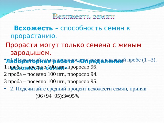  Всхожесть – способность семян к прорастанию. Прорасти могут только семена с живым зародышем. Лабораторная работа «Определение всхожести семян» 1. Подсчитайте число проросших семян в каждой пробе (1 –3). 1 проба – посеяно 100 шт., проросло 96. 2 проба – посеяно 100 шт., проросло 94. 3 проба – посеяно 100 шт., проросло 95. 2. Подсчитайте средний процент всхожести семян, приняв  (96+94+95):3=95% 
