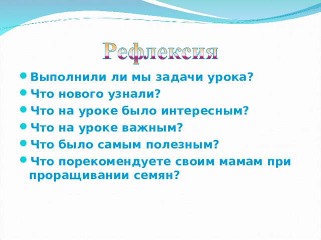 Выполнили ли мы задачи урока? Что нового узнали? Что на уроке было интересным? Что на уроке важным? Что было самым полезным? Что порекомендуете своим мамам при проращивании семян?  
