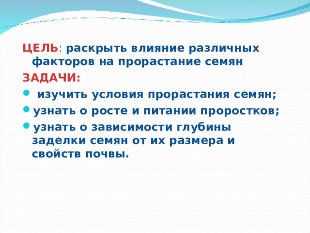 ЦЕЛЬ : раскрыть влияние различных факторов на прорастание семян ЗАДАЧИ:  изучить условия прорастания семян; узнать о росте и питании проростков; узнать о зависимости глубины заделки семян от их размера и свойств почвы. 