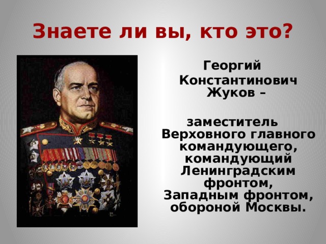 Знаете ли вы, кто это? Георгий  Константинович Жуков –  заместитель Верховного главного командующего,  командующий Ленинградским  фронтом,  Западным фронтом,  обороной Москвы. 