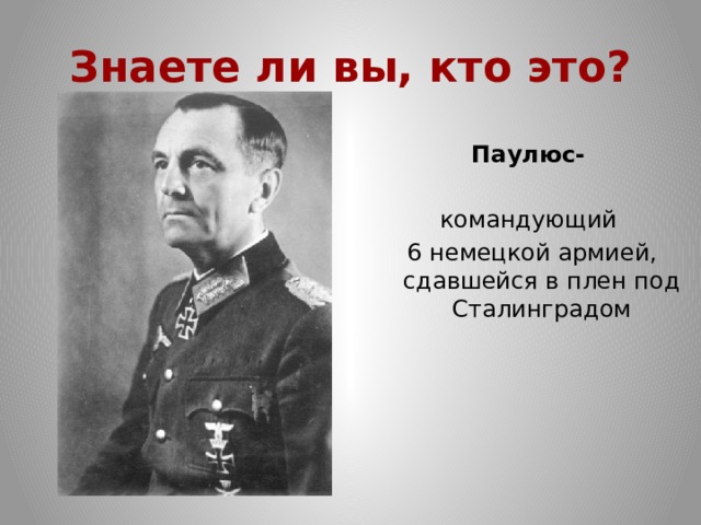 Знаете ли вы, кто это? Паулюс- командующий  6 немецкой армией, сдавшейся в плен под Сталинградом 