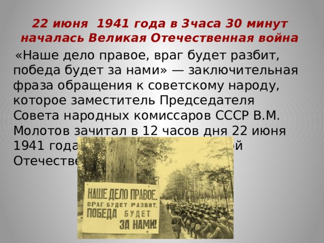 22 июня 1941 года в 3часа 30 минут началась Великая Отечественная война    «Наше дело правое, враг будет разбит, победа будет за нами» — заключительная фраза обращения к советскому народу, которое заместитель Председателя Совета народных комиссаров СССР В.М. Молотов зачитал в 12 часов дня 22 июня 1941 года — день начала Великой Отечественной войны. 