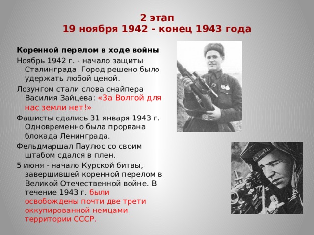 2 этап  19 ноября 1942 - конец 1943 года   Коренной перелом в ходе войны Ноябрь 1942 г. - начало защиты Сталинграда. Город решено было удержать любой ценой. Лозунгом стали слова снайпера Василия Зайцева: «За Волгой для нас земли нет!» Фашисты сдались 31 января 1943 г. Одновременно была прорвана блокада Ленинграда. Фельдмаршал Паулюс со своим штабом сдался в плен. 5 июня - начало Курской битвы, завершившей коренной перелом в Великой Отечественной войне. В течение 1943 г. были освобождены почти две трети оккупированной немцами территории СССР. 