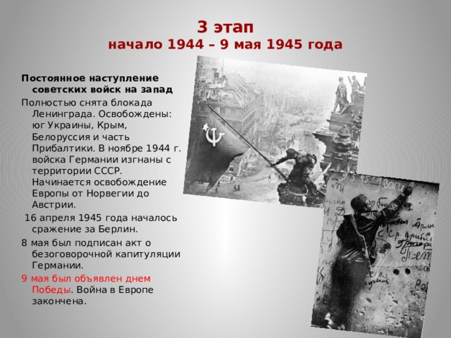 3 этап  начало 1944 – 9 мая 1945 года   Постоянное наступление советских войск на запад Полностью снята блокада Ленинграда. Освобождены: юг Украины, Крым, Белоруссия и часть Прибалтики. В ноябре 1944 г. войска Германии изгнаны с территории СССР.  Начинается освобождение Европы от Норвегии до Австрии.  16 апреля 1945 года началось сражение за Берлин. 8 мая был подписан акт о безоговорочной капитуляции Германии. 9 мая был объявлен днем Победы . Война в Европе закончена. 
