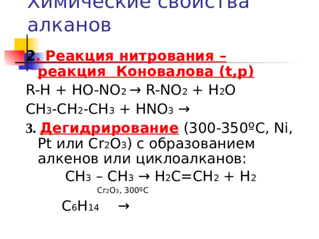 Химические свойства алканов 2 .  Реакция нитрования – реакция Коновалова ( t,p) R-H + HO-NO 2 → R-NO 2 + H 2 O CH 3 -CH 2 -CH 3 + HNO 3 → 3 . Дегидрирование ( 30 0 -350º С, Ni, Pt или  С r 2 O 3 ) c образованием алкенов или циклоалканов: СН 3 – СН 3 → Н 2 С=СН 2 + Н 2  С r 2 O 3 , 300 º С  С 6 Н 14 →  