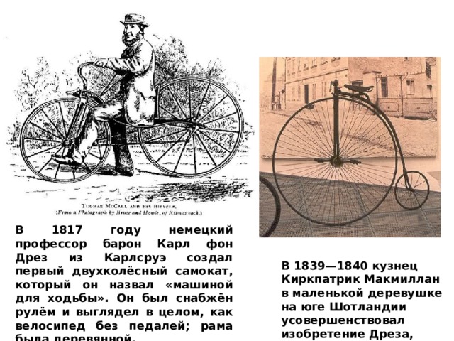 В 1817 году немецкий профессор барон Карл фон Дрез из Карлсруэ создал первый двухколёсный самокат, который он назвал «машиной для ходьбы». Он был снабжён рулём и выглядел в целом, как велосипед без педалей; рама была деревянной. В 1839—1840 кузнец Киркпатрик Макмиллан в маленькой деревушке на юге Шотландии усовершенствовал изобретение Дреза, добавив педали и седло. 