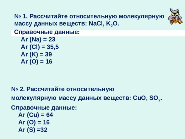     № 1. Рассчитайте относительную молекулярную массу данных веществ: NaCl, K 2 O.  Справочные данные:  Аr (Na) = 23  Аr (Cl) = 35,5  Аr (K) = 39  Аr (O) = 16      № 2. Рассчитайте относительную молекулярную массу данных веществ: CuO, SO 2 . Справочные данные:  Аr (Cu) = 64  Аr (O) = 16  Аr (S) =32 