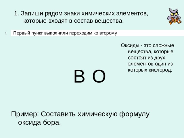1. Запиши рядом знаки химических элементов, которые входят в состав вещества. Первый пункт выполнили переходим ко второму 1 Оксиды - это сложные вещества, которые состоят из двух элементов один из которых кислород. B O Пример: Составить химическую формулу оксида бора. 