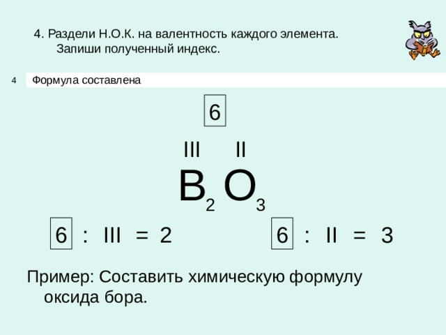 4. Раздели Н.О.К. на валентность каждого элемента.  Запиши полученный индекс. Формула составлена 4 6 III II B O 3 2 6 6 3 2 III II : : = = Пример: Составить химическую формулу оксида бора. 