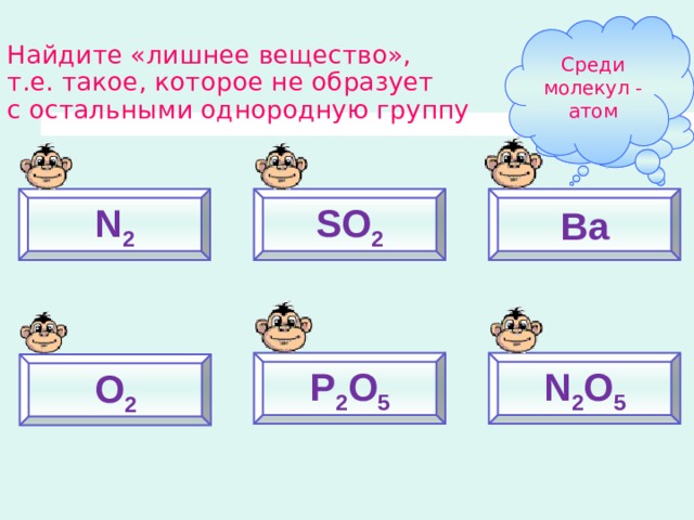Среди молекул - атом Найдите «лишнее вещество»,  т.е. такое, которое не образует  с остальными однородную группу Почему? N 2 SO 2 Ba P 2 O 5 N 2 O 5 O 2 
