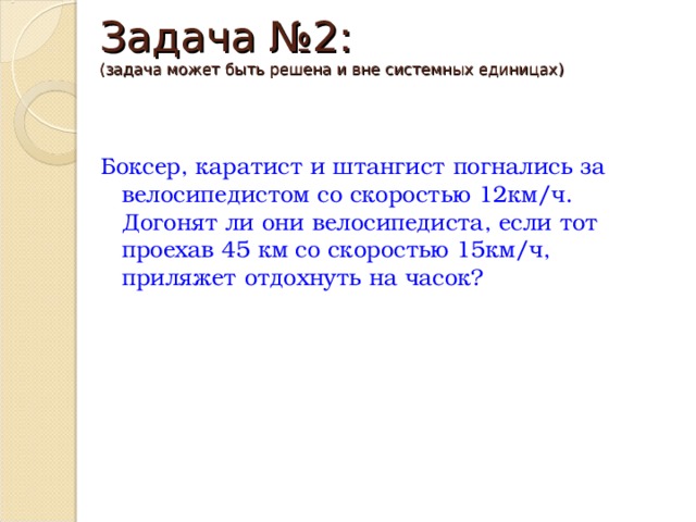 Задача №2:  (задача может быть решена и вне системных единицах) Боксер, каратист и штангист погнались за велосипедистом со скоростью 12км/ч. Догонят ли они велосипедиста, если тот проехав 45 км со скоростью 15км/ч, приляжет отдохнуть на часок? 