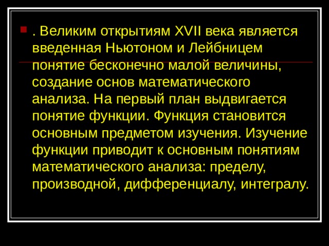 . Великим открытиям XVII века является введенная Ньютоном и Лейбницем понятие бесконечно малой величины, создание основ математического анализа. На первый план выдвигается понятие функции. Функция становится основным предметом изучения. Изучение функции приводит к основным понятиям математического анализа: пределу, производной, дифференциалу, интегралу. 