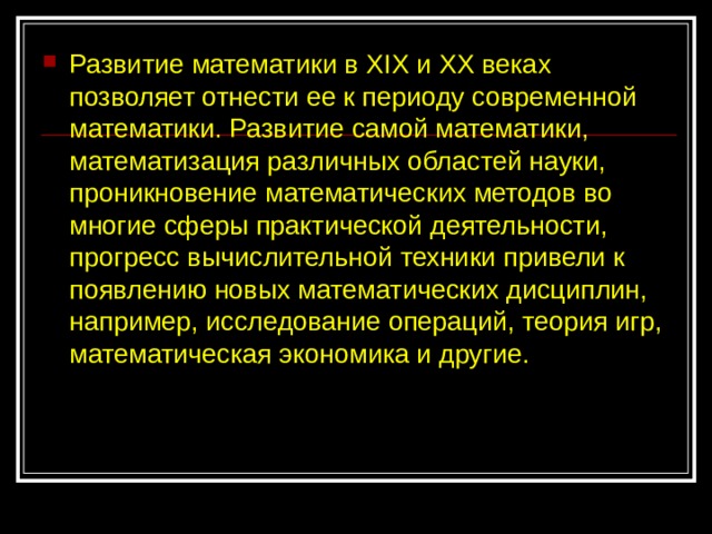 Развитие математики в XIX и XX веках позволяет отнести ее к периоду современной математики. Развитие самой математики, математизация различных областей науки, проникновение математических методов во многие сферы практической деятельности, прогресс вычислительной техники привели к появлению новых математических дисциплин, например, исследование операций, теория игр, математическая экономика и другие. 