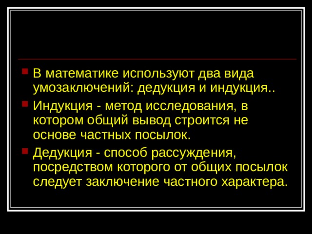 В математике используют два вида умозаключений: дедукция и индукция.. Индукция - метод исследования, в котором общий вывод строится не основе частных посылок. Дедукция - способ рассуждения, посредством которого от общих посылок следует заключение частного характера. 