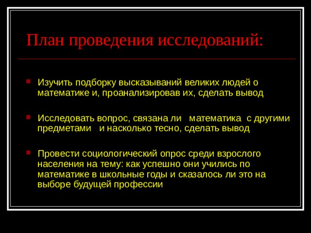 План проведения исследований: Изучить подборку высказываний великих людей о математике и, проанализировав их, сделать вывод Исследовать вопрос, связана ли математика с другими предметами и насколько тесно, сделать вывод Провести социологический опрос среди взрослого населения на тему: как успешно они учились по математике в школьные годы и сказалось ли это на выборе будущей профессии  