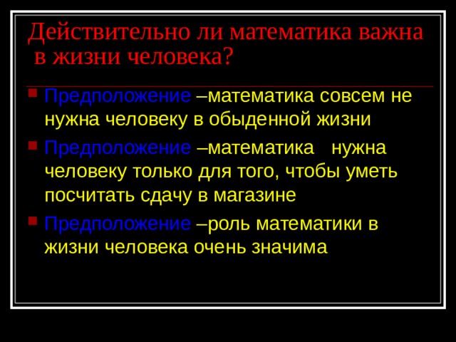 Действительно ли математика важна в жизни человека? Предположение –математика совсем не нужна человеку в обыденной жизни Предположение  –математика нужна человеку только для того, чтобы уметь посчитать сдачу в магазине Предположение –роль математики в жизни человека очень значима  