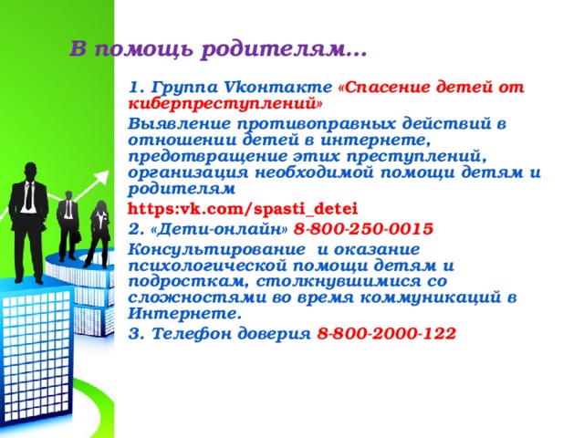 В помощь родителям… 1 . Группа Vk онтакте «Спасение детей от киберпреступлений» Выявление противоправных действий в отношении детей в интернете, предотвращение этих преступлений, организация необходимой помощи детям и родителям https:vk.com/spasti_detei 2. «Дети-онлайн» 8-800-250-0015 Консультирование и оказание психологической помощи детям и подросткам, столкнувшимися со сложностями во время коммуникаций в Интернете. 3. Телефон доверия 8-800-2000-122   