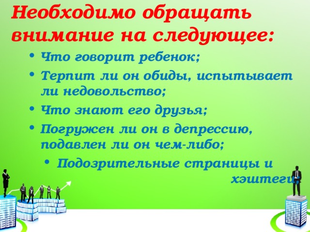 Необходимо обращать внимание на следующее: Что говорит ребенок; Терпит ли он обиды, испытывает ли недовольство; Что знают его друзья; Погружен ли он в депрессию, подавлен ли он чем-либо; Подозрительные страницы и хэштеги; 