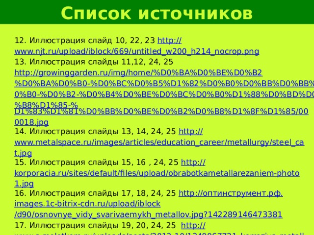 Список источников 12. Иллюстрация слайд 10, 22, 23 http:// www.njt.ru/upload/iblock/669/untitled_w200_h214_nocrop.png 13. Иллюстрация слайды 11,12, 24, 25 http://growinggarden.ru/img/home/%D0%BA%D0%BE%D0%B2%D0%BA%D0%B0-%D0%BC%D0%B5%D1%82%D0%B0%D0%BB%D0%BB%D0%B0-%D0%B2-%D0%B4%D0%BE%D0%BC%D0%B0%D1%88%D0%BD%D0%B8%D1%85-% D1%83%D1%81%D0%BB%D0%BE%D0%B2%D0%B8%D1%8F%D1%85/000018.jpg 14. Иллюстрация слайды 13, 14, 24, 25 http:// www.metalspace.ru/images/articles/education_career/metallurgy/steel_cat.jpg 15. Иллюстрация слайды 15, 16 , 24, 25 http:// korporacia.ru/sites/default/files/upload/obrabotkametallarezaniem-photo1.jpg 16. Иллюстрация слайды 17, 18, 24, 25 http:// оптинструмент.рф . images.1c-bitrix-cdn.ru/upload/ iblock /d90/osnovnye_vidy_svarivaemykh_metallov.jpg?142289146473381 17. Иллюстрация слайды 19, 20, 24, 25 http:// www.s-molotkom.ru/uploads/posts/2012-10/1349967721_korroziya-metallov.jpg