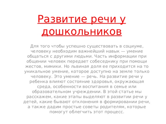 Развитие речи у дошкольников Для того чтобы успешно существовать в социуме, человеку необходим важнейший навык — умение общаться с другими людьми. Часть информации при общении человек передает собеседнику при помощи жестов, мимики. Но львиная доля ее приходится на то уникальное умение, которое доступно на земле только человеку. Это умение — речь. На развитие речи у ребенка влияют состояние здоровья, окружающая среда, особенности воспитания в семье или образовательном учреждении. В этой статье мы расскажем, какие этапы выделяют в развитии речи у детей, какие бывают отклонения в формировании речи, а также дадим простые советы родителям, которые помогут облегчить этот процесс. 