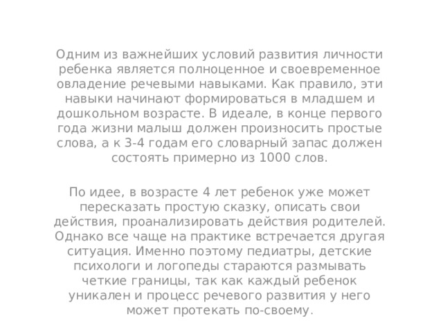 Одним из важнейших условий развития личности ребенка является полноценное и своевременное овладение речевыми навыками. Как правило, эти навыки начинают формироваться в младшем и дошкольном возрасте. В идеале, в конце первого года жизни малыш должен произносить простые слова, а к 3-4 годам его словарный запас должен состоять примерно из 1000 слов. По идее, в возрасте 4 лет ребенок уже может пересказать простую сказку, описать свои действия, проанализировать действия родителей. Однако все чаще на практике встречается другая ситуация. Именно поэтому педиатры, детские психологи и логопеды стараются размывать четкие границы, так как каждый ребенок уникален и процесс речевого развития у него может протекать по-своему . 