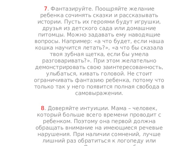 7 . Фантазируйте. Поощряйте желание ребенка сочинять сказки и рассказывать истории. Пусть их героями будут игрушки, друзья из детского сада или домашние питомцы. Можно задавать ему наводящие вопросы. Например: «а что будет, если наша кошка научится летать?», «а что бы сказала твоя зубная щетка, если бы умела разговаривать?». При этом желательно демонстрировать свою заинтересованность, улыбаться, кивать головой. Не стоит ограничивать фантазию ребенка, потому что только так у него появится полная свобода в самовыражении. 8 . Доверяйте интуиции. Мама – человек, который больше всего времени проводит с ребенком. Поэтому она первой должна обращать внимание на имеющиеся речевые нарушения. При наличии сомнений, лучше лишний раз обратиться к логопеду или психологу. Однако не стоит быть параноиком и требовать от малыша невозможного. 