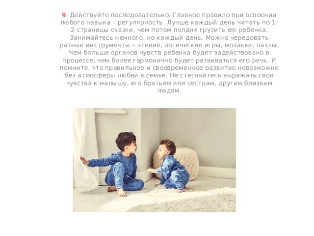 9 . Действуйте последовательно. Главное правило при освоении любого навыка – регулярность. Лучше каждый день читать по 1-2 страницы сказки, чем потом полдня грузить ею ребенка. Занимайтесь немного, но каждый день. Можно чередовать разные инструменты – чтение, логические игры, мозаики, пазлы. Чем больше органов чувств ребенка будет задействовано в процессе, чем более гармонично будет развиваться его речь. И помните, что правильное и своевременное развитие невозможно без атмосферы любви в семье. Не стесняйтесь выражать свои чувства к малышу, его братьям или сестрам, другим близким людям. 