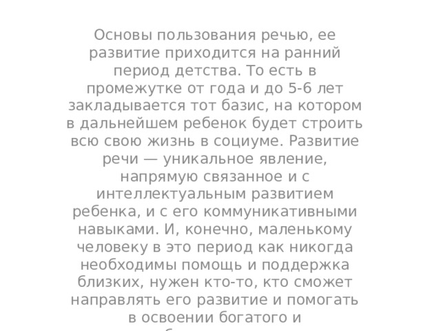 Основы пользования речью, ее развитие приходится на ранний период детства. То есть в промежутке от года и до 5-6 лет закладывается тот базис, на котором в дальнейшем ребенок будет строить всю свою жизнь в социуме. Развитие речи — уникальное явление, напрямую связанное и с интеллектуальным развитием ребенка, и с его коммуникативными навыками. И, конечно, маленькому человеку в это период как никогда необходимы помощь и поддержка близких, нужен кто-то, кто сможет направлять его развитие и помогать в освоении богатого и разнообразного языкового материала, научит правильно обращаться с удивительным и сложным инструментом общения — речью. Развитие связной речи у маленького человека — долгий и сложный процесс. Актуальность этой задачи для дошколенка сложно переоценить. С помощью речи ребенок познает окружающий мир, развивает коммуникативные навыки, ассоциативное мышление. С научной точки зрения этот процесс и его закономерности изучаются даже отдельной лингвистической дисциплиной — онтолингвистикой. 
