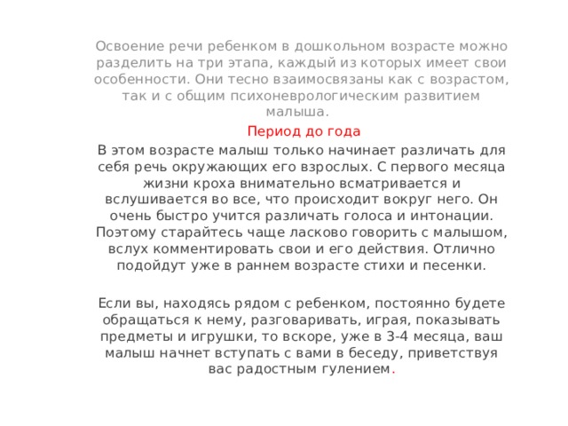 Освоение речи ребенком в дошкольном возрасте можно разделить на три этапа, каждый из которых имеет свои особенности. Они тесно взаимосвязаны как с возрастом, так и с общим психоневрологическим развитием малыша.  Период до года В этом возрасте малыш только начинает различать для себя речь окружающих его взрослых. С первого месяца жизни кроха внимательно всматривается и вслушивается во все, что происходит вокруг него. Он очень быстро учится различать голоса и интонации. Поэтому старайтесь чаще ласково говорить с малышом, вслух комментировать свои и его действия. Отлично подойдут уже в раннем возрасте стихи и песенки. Если вы, находясь рядом с ребенком, постоянно будете обращаться к нему, разговаривать, играя, показывать предметы и игрушки, то вскоре, уже в 3-4 месяца, ваш малыш начнет вступать с вами в беседу, приветствуя вас радостным гулением . 