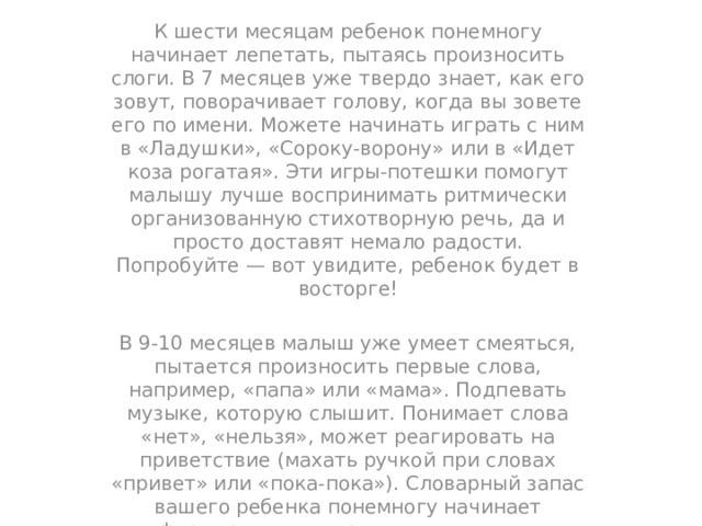 К шести месяцам ребенок понемногу начинает лепетать, пытаясь произносить слоги. В 7 месяцев уже твердо знает, как его зовут, поворачивает голову, когда вы зовете его по имени. Можете начинать играть с ним в «Ладушки», «Сороку-ворону» или в «Идет коза рогатая». Эти игры-потешки помогут малышу лучше воспринимать ритмически организованную стихотворную речь, да и просто доставят немало радости. Попробуйте — вот увидите, ребенок будет в восторге! В 9-10 месяцев малыш уже умеет смеяться, пытается произносить первые слова, например, «папа» или «мама». Подпевать музыке, которую слышит. Понимает слова «нет», «нельзя», может реагировать на приветствие (махать ручкой при словах «привет» или «пока-пока»). Словарный запас вашего ребенка понемногу начинает формироваться, при этом постоянно пополняется извне новыми понятиями и выражениями. Стихи, потешки, сказки на ночь и просто постоянные беседы с малышом послужат для него отличным стимулом начать говорить самому. 