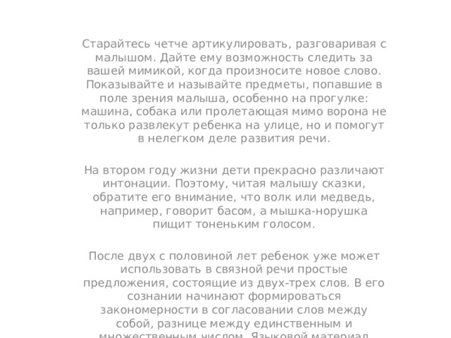 Старайтесь четче артикулировать, разговаривая с малышом. Дайте ему возможность следить за вашей мимикой, когда произносите новое слово. Показывайте и называйте предметы, попавшие в поле зрения малыша, особенно на прогулке: машина, собака или пролетающая мимо ворона не только развлекут ребенка на улице, но и помогут в нелегком деле развития речи. На втором году жизни дети прекрасно различают интонации. Поэтому, читая малышу сказки, обратите его внимание, что волк или медведь, например, говорит басом, а мышка-норушка пищит тоненьким голосом. После двух с половиной лет ребенок уже может использовать в связной речи простые предложения, состоящие из двух-трех слов. В его сознании начинают формироваться закономерности в согласовании слов между собой, разнице между единственным и множественным числом. Языковой материал приобретает черты определенной системы в восприятии ребенка. И этой системой он начинает активно пользоваться, вступая в следующую стадию овладения речью. 
